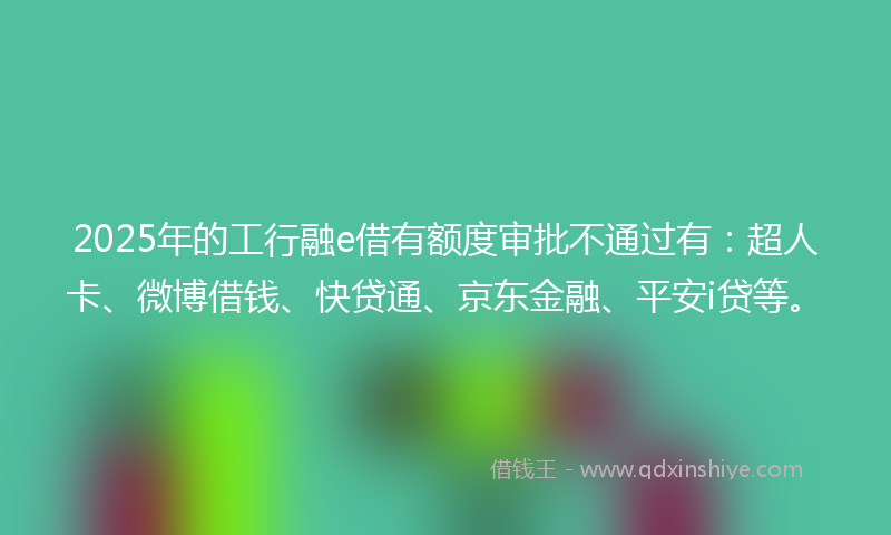 2025年的工行融e借有额度审批不通过有：超人卡、微博借钱、快贷通、京东金融、平安i贷等。