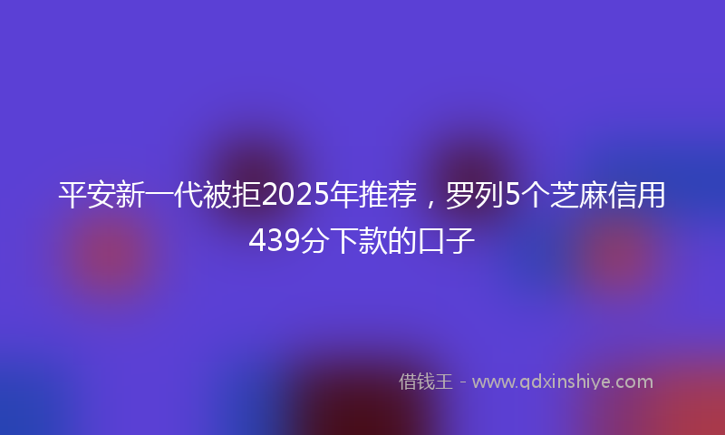 平安新一代被拒2025年推荐，罗列5个芝麻信用439分下款的口子