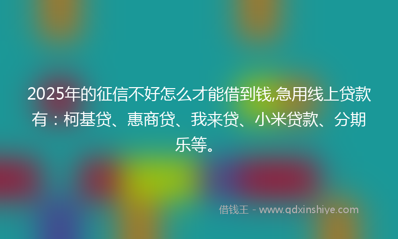 2025年的征信不好怎么才能借到钱,急用线上贷款有：柯基贷、惠商贷、我来贷、小米贷款、分期乐等。