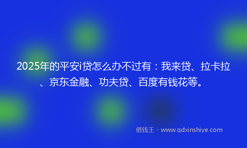 2025年的平安i贷怎么办不过有：我来贷、拉卡拉、京东金融、功夫贷、百度有钱花等。