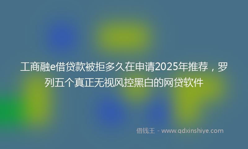 工商融e借贷款被拒多久在申请2025年推荐，罗列五个真正无视风控黑白的网贷软件