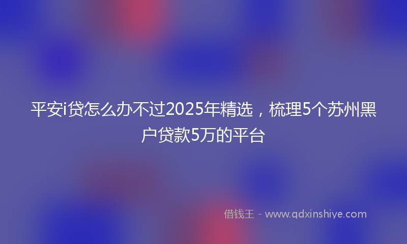 平安i贷怎么办不过2025年精选，梳理5个苏州黑户贷款5万的平台