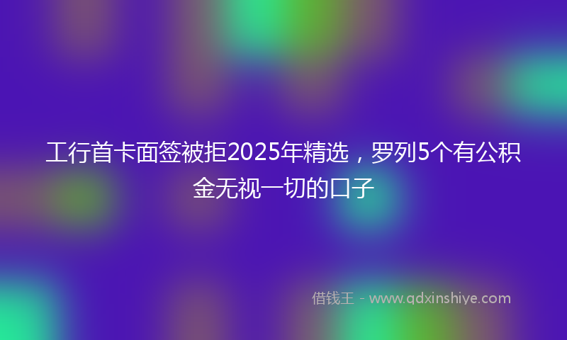 工行首卡面签被拒2025年精选，罗列5个有公积金无视一切的口子
