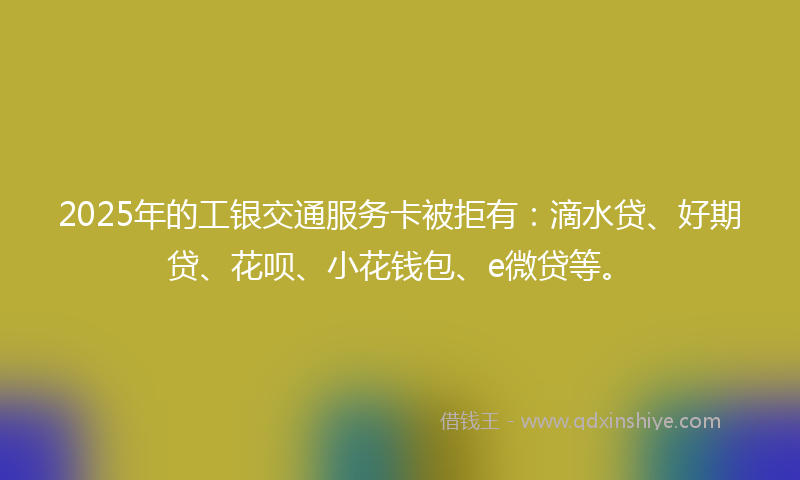 2025年的工银交通服务卡被拒有：滴水贷、好期贷、花呗、小花钱包、e微贷等。