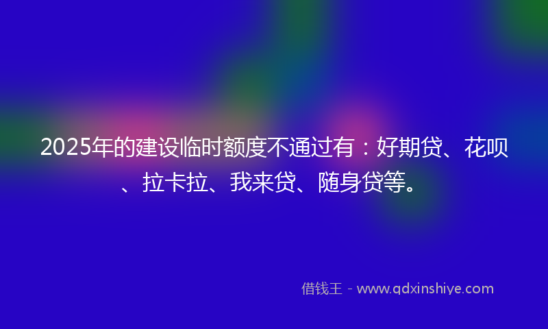 2025年的建设临时额度不通过有：好期贷、花呗、拉卡拉、我来贷、随身贷等。