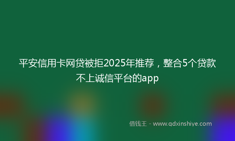 平安信用卡网贷被拒2025年推荐，整合5个贷款不上诚信平台的app