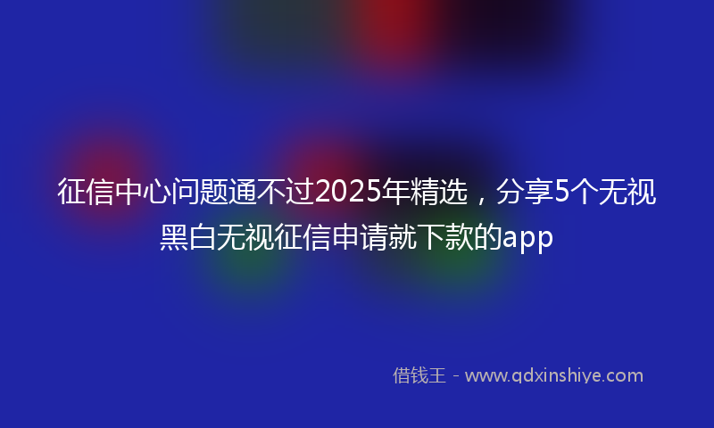 征信中心问题通不过2025年精选，分享5个无视黑白无视征信申请就下款的app