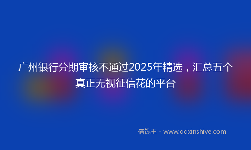 广州银行分期审核不通过2025年精选，汇总五个真正无视征信花的平台