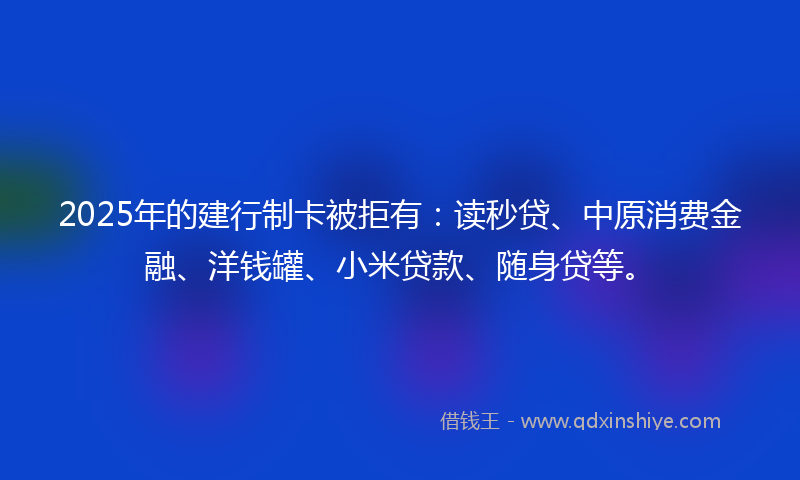 2025年的建行制卡被拒有：读秒贷、中原消费金融、洋钱罐、小米贷款、随身贷等。