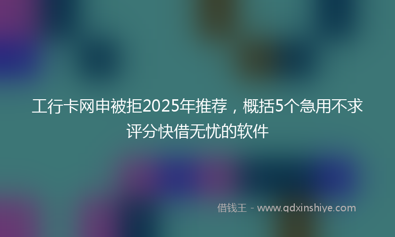 工行卡网申被拒2025年推荐，概括5个急用不求评分快借无忧的软件