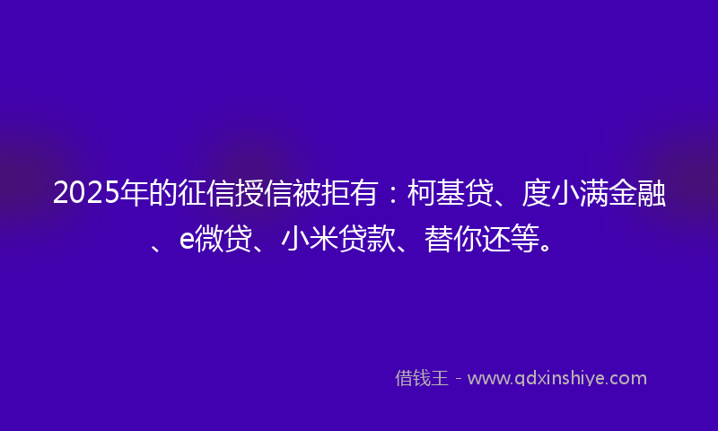2025年的征信授信被拒有：柯基贷、度小满金融、e微贷、小米贷款、替你还等。