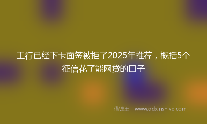 工行已经下卡面签被拒了2025年推荐，概括5个征信花了能网贷的口子