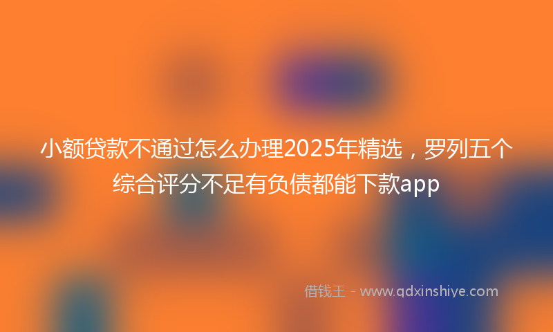 小额贷款不通过怎么办理2025年精选，罗列五个综合评分不足有负债都能下款app