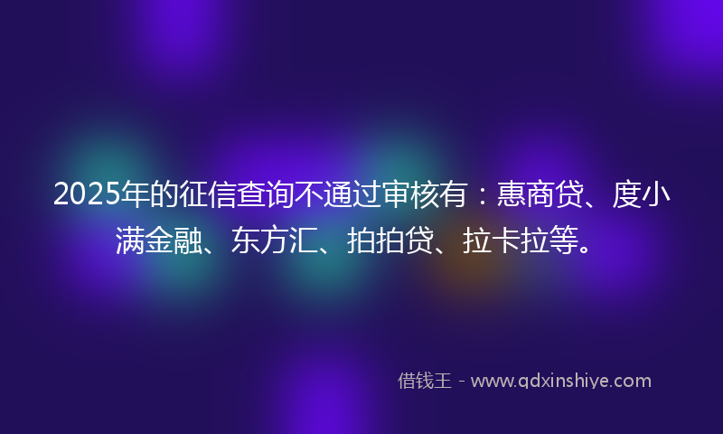 2025年的征信查询不通过审核有：惠商贷、度小满金融、东方汇、拍拍贷、拉卡拉等。