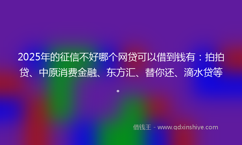 2025年的征信不好哪个网贷可以借到钱有：拍拍贷、中原消费金融、东方汇、替你还、滴水贷等。