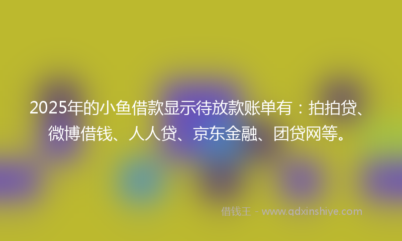 2025年的小鱼借款显示待放款账单有：拍拍贷、微博借钱、人人贷、京东金融、团贷网等。