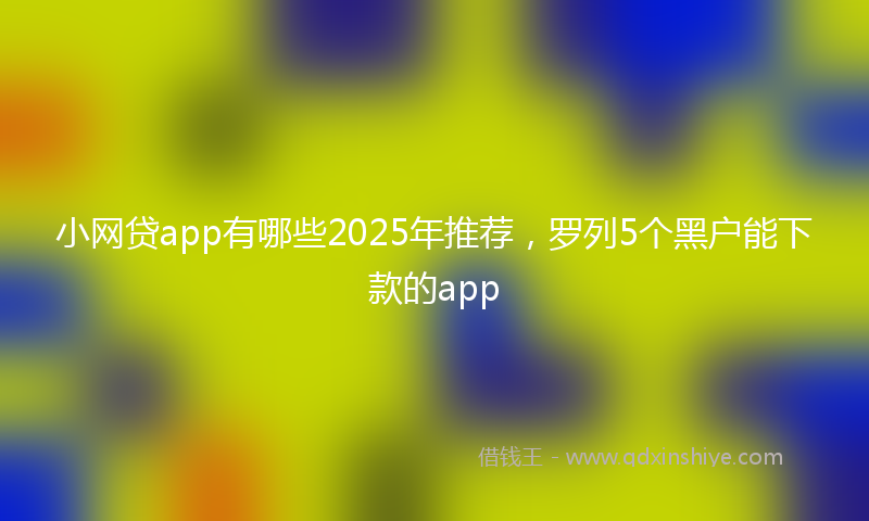 小网贷app有哪些2025年推荐，罗列5个黑户能下款的app