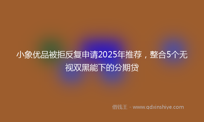 小象优品被拒反复申请2025年推荐，整合5个无视双黑能下的分期贷