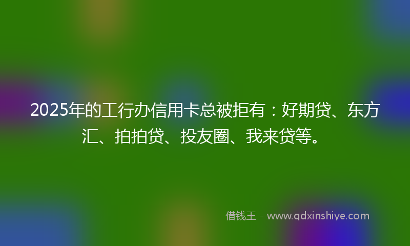 2025年的工行办信用卡总被拒有：好期贷、东方汇、拍拍贷、投友圈、我来贷等。