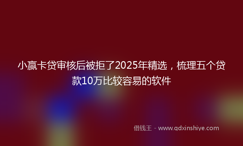 小赢卡贷审核后被拒了2025年精选，梳理五个贷款10万比较容易的软件