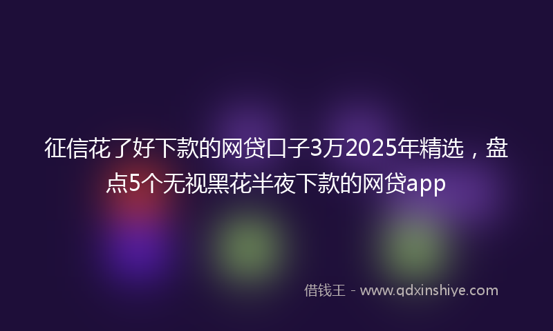 征信花了好下款的网贷口子3万2025年精选，盘点5个无视黑花半夜下款的网贷app