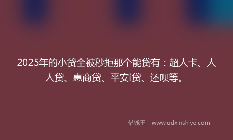 2025年的小贷全被秒拒那个能贷有：超人卡、人人贷、惠商贷、平安i贷、还呗等。