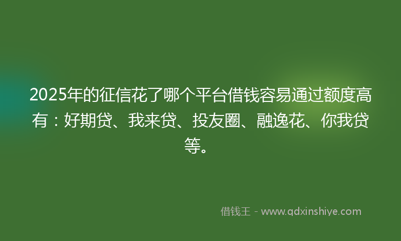 2025年的征信花了哪个平台借钱容易通过额度高有：好期贷、我来贷、投友圈、融逸花、你我贷等。