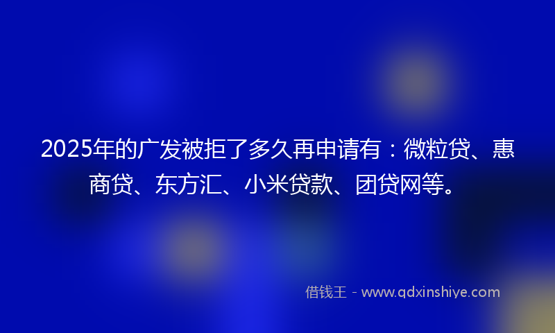 2025年的广发被拒了多久再申请有：微粒贷、惠商贷、东方汇、小米贷款、团贷网等。