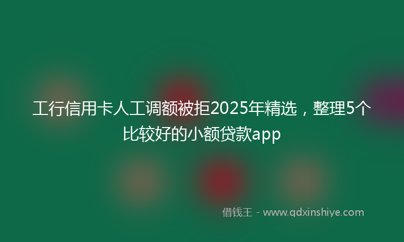 工行信用卡人工调额被拒2025年精选，整理5个比较好的小额贷款app