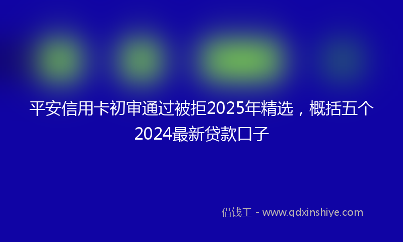 平安信用卡初审通过被拒2025年精选，概括五个2024最新贷款口子