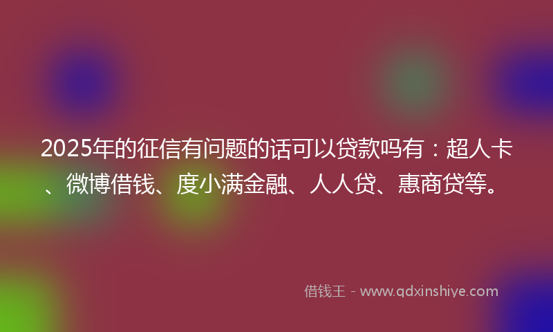 2025年的征信有问题的话可以贷款吗有：超人卡、微博借钱、度小满金融、人人贷、惠商贷等。