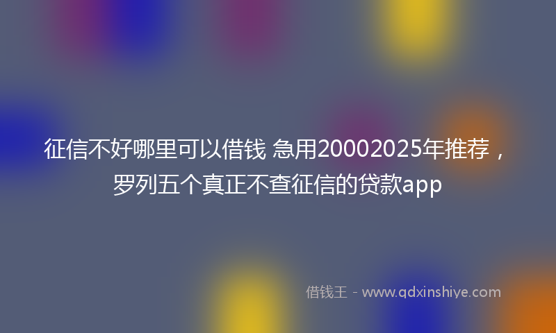 征信不好哪里可以借钱 急用20002025年推荐，罗列五个真正不查征信的贷款app