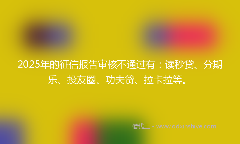 2025年的征信报告审核不通过有：读秒贷、分期乐、投友圈、功夫贷、拉卡拉等。