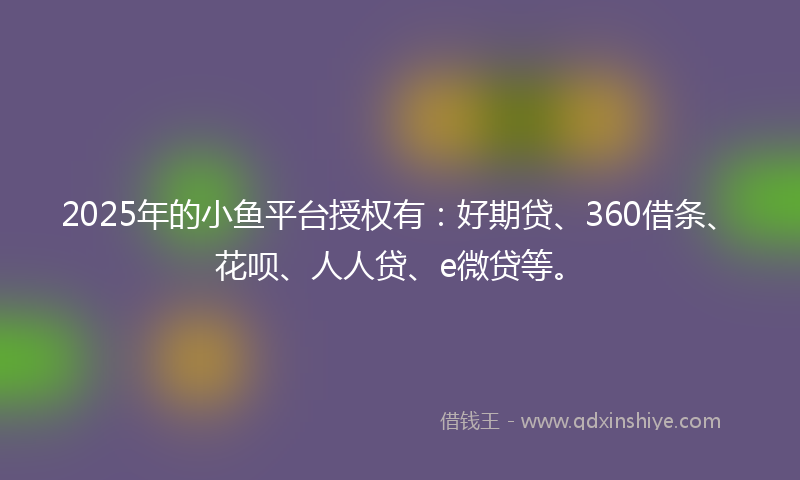2025年的小鱼平台授权有：好期贷、360借条、花呗、人人贷、e微贷等。