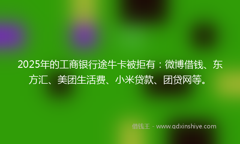 2025年的工商银行途牛卡被拒有：微博借钱、东方汇、美团生活费、小米贷款、团贷网等。