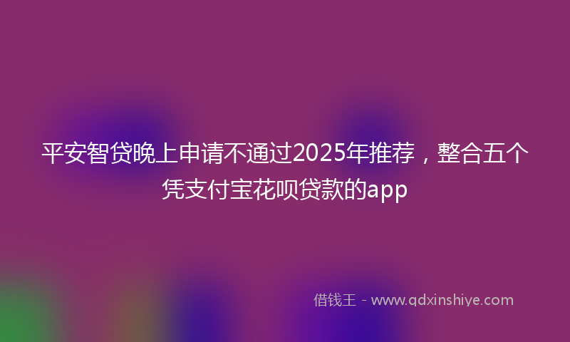 平安智贷晚上申请不通过2025年推荐，整合五个凭支付宝花呗贷款的app