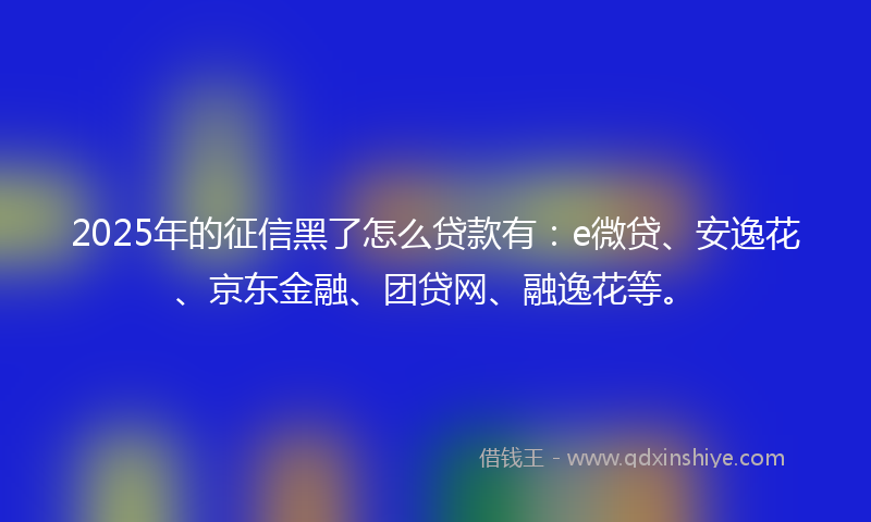 2025年的征信黑了怎么贷款有：e微贷、安逸花、京东金融、团贷网、融逸花等。