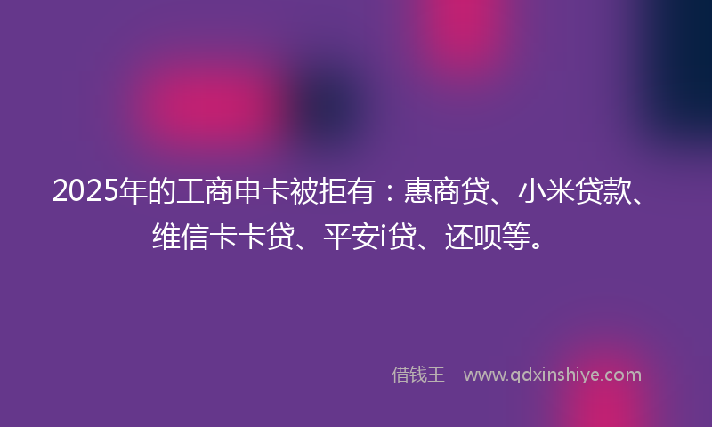 2025年的工商申卡被拒有：惠商贷、小米贷款、维信卡卡贷、平安i贷、还呗等。