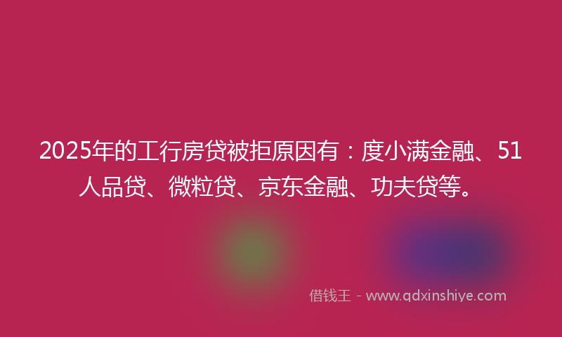 2025年的工行房贷被拒原因有：度小满金融、51人品贷、微粒贷、京东金融、功夫贷等。