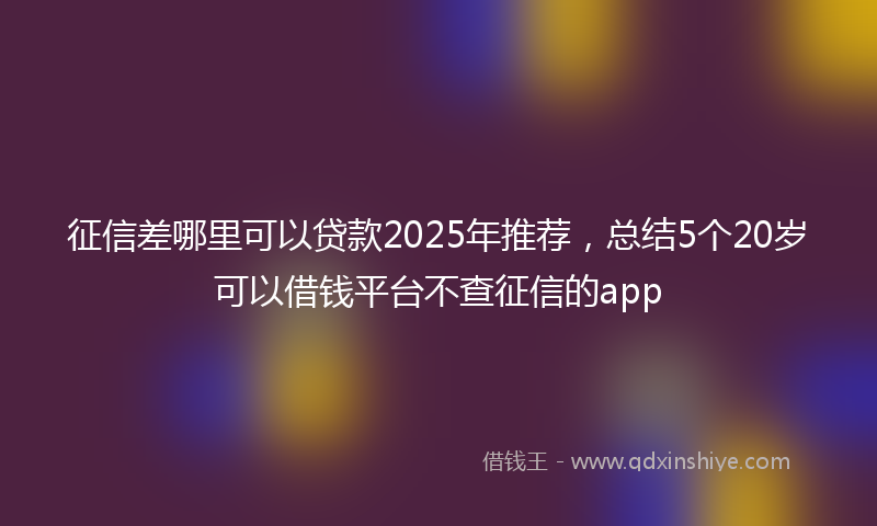 征信差哪里可以贷款2025年推荐，总结5个20岁可以借钱平台不查征信的app