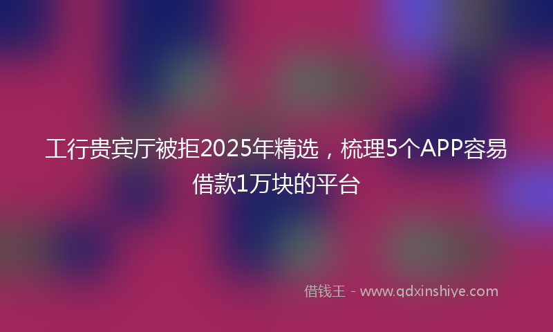 工行贵宾厅被拒2025年精选，梳理5个APP容易借款1万块的平台