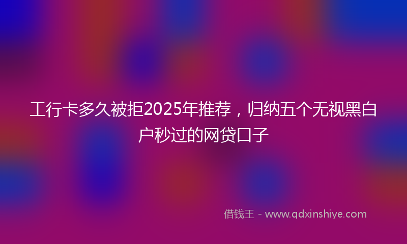 工行卡多久被拒2025年推荐，归纳五个无视黑白户秒过的网贷口子