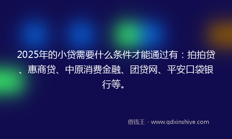 2025年的小贷需要什么条件才能通过有：拍拍贷、惠商贷、中原消费金融、团贷网、平安口袋银行等。