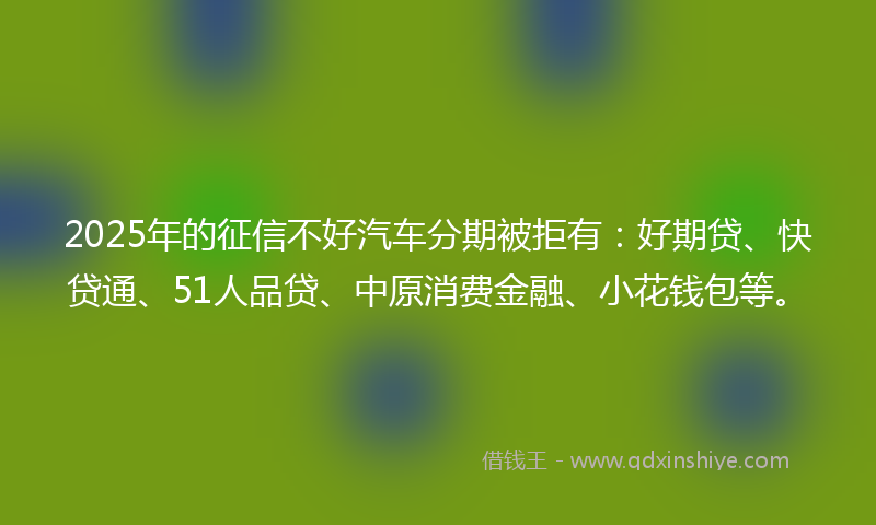 2025年的征信不好汽车分期被拒有：好期贷、快贷通、51人品贷、中原消费金融、小花钱包等。