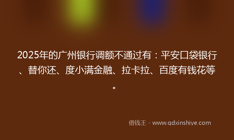 2025年的广州银行调额不通过有：平安口袋银行、替你还、度小满金融、拉卡拉、百度有钱花等。