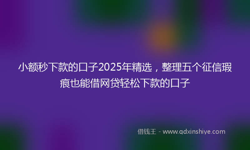 小额秒下款的口子2025年精选，整理五个征信瑕疵也能借网贷轻松下款的口子