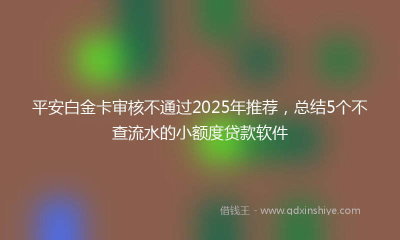 平安白金卡审核不通过2025年推荐，总结5个不查流水的小额度贷款软件