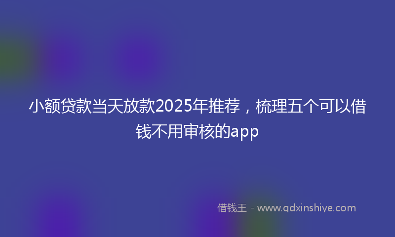 小额贷款当天放款2025年推荐，梳理五个可以借钱不用审核的app