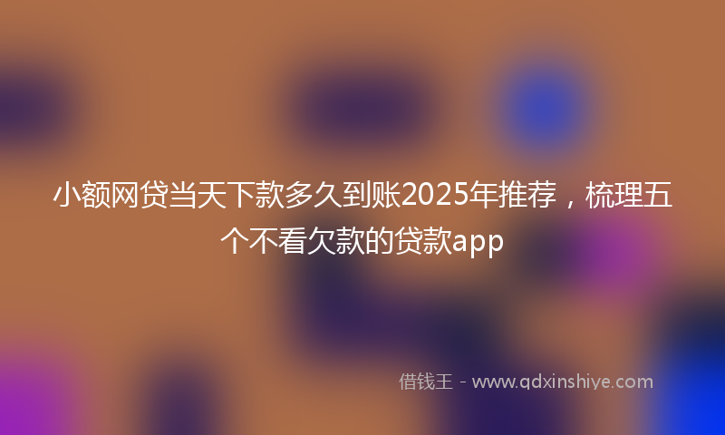 小额网贷当天下款多久到账2025年推荐，梳理五个不看欠款的贷款app