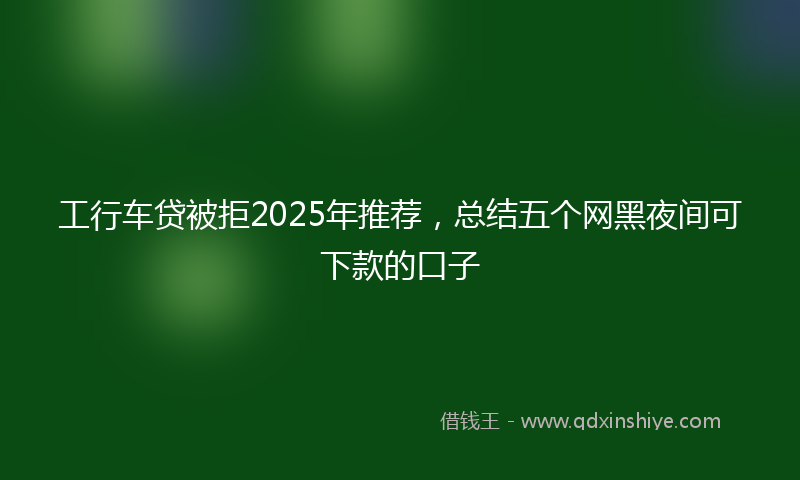 工行车贷被拒2025年推荐，总结五个网黑夜间可下款的口子